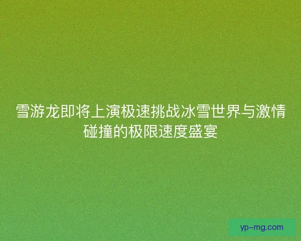 雪游龙即将上演极速挑战冰雪世界与激情碰撞的极限速度盛宴