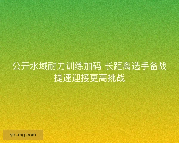 公开水域耐力训练加码 长距离选手备战提速迎接更高挑战