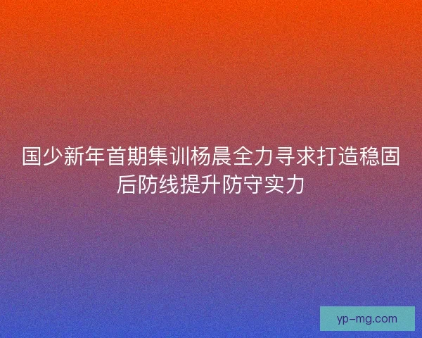 国少新年首期集训杨晨全力寻求打造稳固后防线提升防守实力 国少新年首期集训杨晨全力寻求打造稳固后防线提升防守实力
