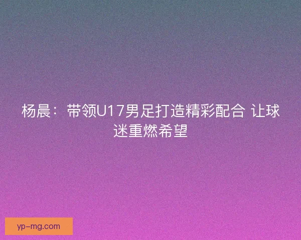 杨晨：带领U17男足打造精彩配合 让球迷重燃希望