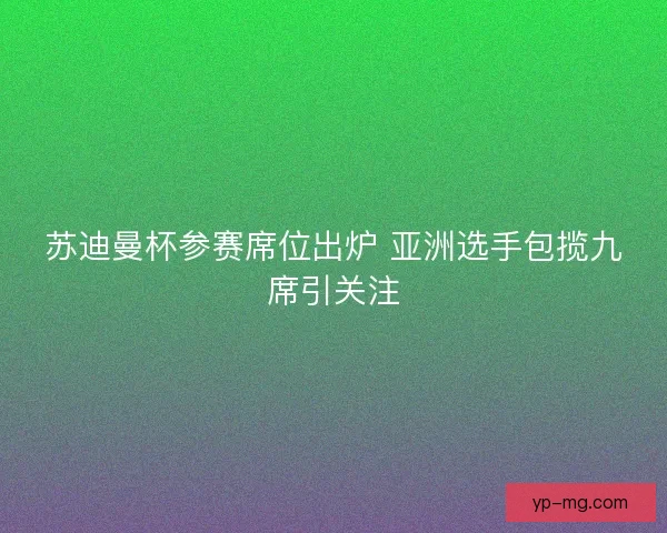 苏迪曼杯参赛席位出炉 亚洲选手包揽九席引关注