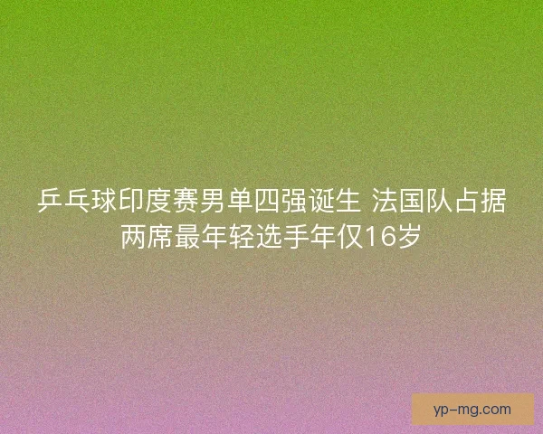 乒乓球印度赛男单四强诞生 法国队占据两席最年轻选手年仅16岁