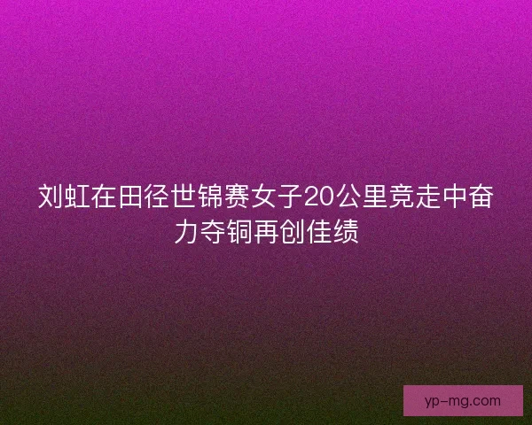 刘虹在田径世锦赛女子20公里竞走中奋力夺铜再创佳绩