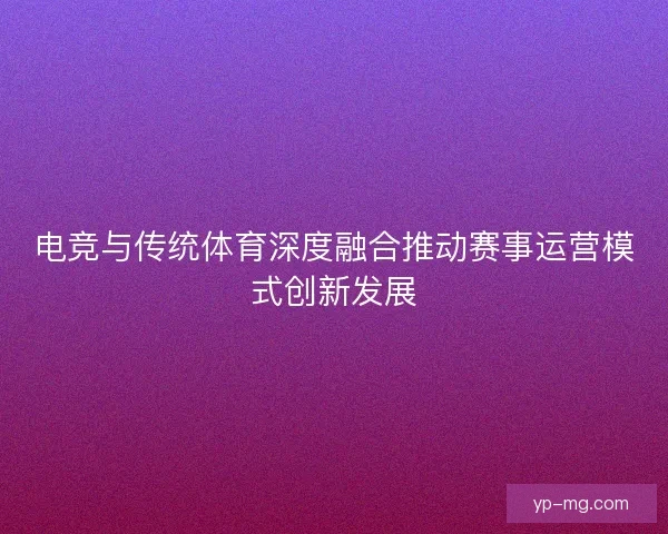 电竞与传统体育深度融合推动赛事运营模式创新发展