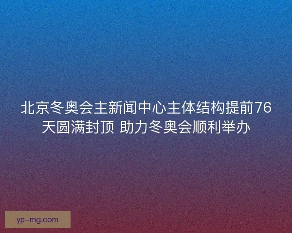 北京冬奥会主新闻中心主体结构提前76天圆满封顶 助力冬奥会顺利举办