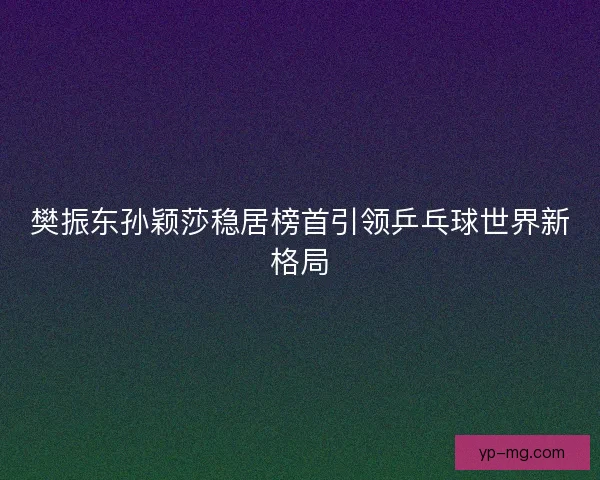 樊振东孙颖莎稳居榜首引领乒乓球世界新格局