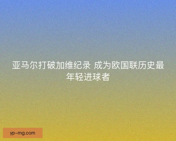 亚马尔打破加维纪录 成为欧国联历史最年轻进球者 亚马尔打破加维纪录 成为欧国联历史最年轻进球者
