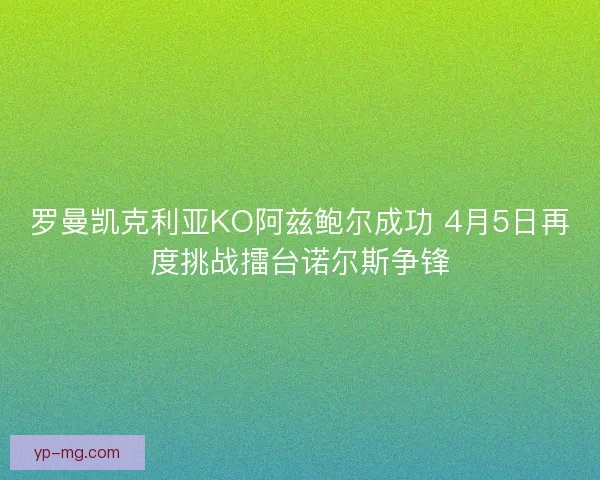 罗曼凯克利亚KO阿兹鲍尔成功 4月5日再度挑战擂台诺尔斯争锋 罗曼凯克利亚KO阿兹鲍尔成功 4月5日再度挑战擂台诺尔斯争锋