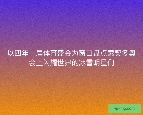 以四年一届体育盛会为窗口盘点索契冬奥会上闪耀世界的冰雪明星们