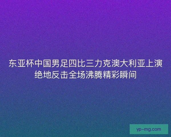 东亚杯中国男足四比三力克澳大利亚上演绝地反击全场沸腾精彩瞬间