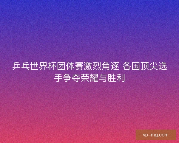 乒乓世界杯团体赛激烈角逐 各国顶尖选手争夺荣耀与胜利